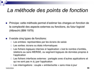 98
18/02/2024
La méthode des points de fonction
 Principe: cette méthode permet d’estimer les charges en fonction de
la complexité des aspects externes ou fonctions, du futur logiciel
(Albrecht (IBM 1979)
 Il existe cinq types de fonctions:
 Les entrées: représentées par les écrans de saisie
 Les sorties: écrans ou états informatiques
 Les fichiers logiques internes à l’application: c’est le nombre d’entités,
relations au sens MERISE, ou segment logiques de données propres à
l’application
 Les fichiers interfaces externes : partagés avec d’autres applications et
qui ne sont pas m à j par l’application
 Les interrogations : couple « entrée/sortie » sans mise à jour
 