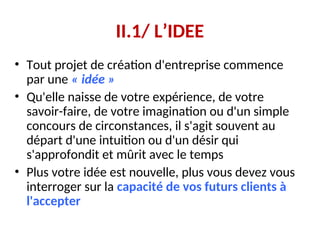 II.1/ L’IDEE
• Tout projet de création d'entreprise commence
par une « idée »
• Qu'elle naisse de votre expérience, de votre
savoir-faire, de votre imagination ou d'un simple
concours de circonstances, il s'agit souvent au
départ d'une intuition ou d'un désir qui
s'approfondit et mûrit avec le temps
• Plus votre idée est nouvelle, plus vous devez vous
interroger sur la capacité de vos futurs clients à
l'accepter
 