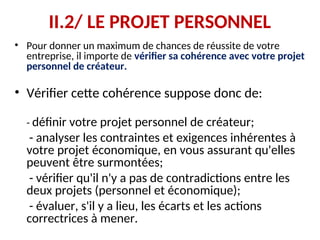 II.2/ LE PROJET PERSONNEL
• Pour donner un maximum de chances de réussite de votre
entreprise, il importe de vérifier sa cohérence avec votre projet
personnel de créateur.
• Vérifier cette cohérence suppose donc de:
- définir votre projet personnel de créateur;
- analyser les contraintes et exigences inhérentes à
votre projet économique, en vous assurant qu'elles
peuvent être surmontées;
- vérifier qu'il n'y a pas de contradictions entre les
deux projets (personnel et économique);
- évaluer, s'il y a lieu, les écarts et les actions
correctrices à mener.
 