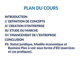 PLAN DU COURS
INTRODUCTION
I/ DEFINITION DE CONCEPTS
II/ CREATION D’ENTREPRISE
III/ ETUDE DU MARCHE
IV/ FINANCEMENT DE L’ENTREPRISE
CONCLUSION
PS: Statut juridique, Modèle économique et
Business Plan à voir sous forme d’ED (exercices
et cas pratiques).
 