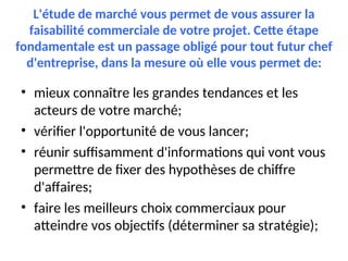 L'étude de marché vous permet de vous assurer la
faisabilité commerciale de votre projet. Cette étape
fondamentale est un passage obligé pour tout futur chef
d'entreprise, dans la mesure où elle vous permet de:
• mieux connaître les grandes tendances et les
acteurs de votre marché;
• vérifier l'opportunité de vous lancer;
• réunir suffisamment d'informations qui vont vous
permettre de fixer des hypothèses de chiffre
d'affaires;
• faire les meilleurs choix commerciaux pour
atteindre vos objectifs (déterminer sa stratégie);
 