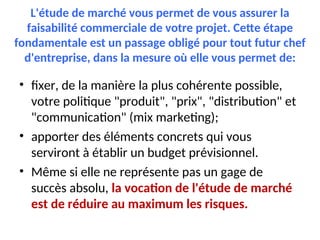 L'étude de marché vous permet de vous assurer la
faisabilité commerciale de votre projet. Cette étape
fondamentale est un passage obligé pour tout futur chef
d'entreprise, dans la mesure où elle vous permet de:
• fixer, de la manière la plus cohérente possible,
votre politique "produit", "prix", "distribution" et
"communication" (mix marketing);
• apporter des éléments concrets qui vous
serviront à établir un budget prévisionnel.
• Même si elle ne représente pas un gage de
succès absolu, la vocation de l'étude de marché
est de réduire au maximum les risques.
 