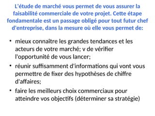 L'étude de marché vous permet de vous assurer la
faisabilité commerciale de votre projet. Cette étape
fondamentale est un passage obligé pour tout futur chef
d'entreprise, dans la mesure où elle vous permet de:
• mieux connaître les grandes tendances et les
acteurs de votre marché; v de vérifier
l'opportunité de vous lancer;
• réunir suffisamment d'informations qui vont vous
permettre de fixer des hypothèses de chiffre
d'affaires;
• faire les meilleurs choix commerciaux pour
atteindre vos objectifs (déterminer sa stratégie)
 