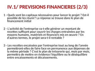 IV.1/ PREVISIONS FINANCIERES (2/3)
1 - Quels sont les capitaux nécessaires pour lancer le projet ? Est-il
possible de les réunir? La réponse se trouve dans le plan de
financement initial
2 - L'activité de l'entreprise va-t-elle générer un montant de
recettes suffisant pour couvrir les charges entraînées par les
moyens humains, matériels et financiers mis en œuvre ? En
d'autres termes, le projet sera-t-il rentable ?
3 - Les recettes encaissées par l'entreprise tout au long de l'année
permettront-elles de faire face en permanence aux dépenses de
la même période ? C'est le plan de trésorerie qui, mois par mois,
permettra de mettre en évidence l'équilibre ou le déséquilibre
entre encaissements et décaissements.
 