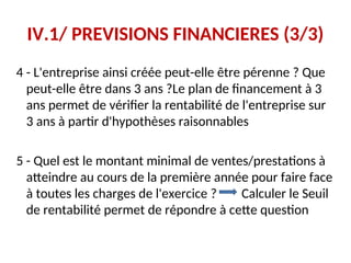 IV.1/ PREVISIONS FINANCIERES (3/3)
4 - L'entreprise ainsi créée peut-elle être pérenne ? Que
peut-elle être dans 3 ans ?Le plan de financement à 3
ans permet de vérifier la rentabilité de l'entreprise sur
3 ans à partir d'hypothèses raisonnables
5 - Quel est le montant minimal de ventes/prestations à
atteindre au cours de la première année pour faire face
à toutes les charges de l'exercice ? Calculer le Seuil
de rentabilité permet de répondre à cette question
 