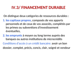 IV.3/ FINANCEMENT DURABLE
On distingue deux catégories de ressources durables :
1. les capitaux propres, composés de vos apports
personnels et de ceux de vos associés, complétés par
les primes ou subventions d'investissement
éventuelles,
2. les emprunts à moyen ou long terme auprès des
banques ou autres institutions de microcrédits
Conditions d’accès à un crédit bancaire: avoir un bon
dossier, complet, précis, concis, clair, soigné et vendeur
 