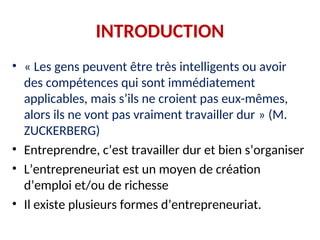 INTRODUCTION
• « Les gens peuvent être très intelligents ou avoir
des compétences qui sont immédiatement
applicables, mais s’ils ne croient pas eux-mêmes,
alors ils ne vont pas vraiment travailler dur » (M.
ZUCKERBERG)
• Entreprendre, c’est travailler dur et bien s’organiser
• L’entrepreneuriat est un moyen de création
d’emploi et/ou de richesse
• Il existe plusieurs formes d’entrepreneuriat.
 