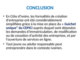 CONCLUSION
• En Côte d’Ivoire, les formalités de création
d'entreprise ont été considérablement
simplifiées grâce à la mise en place du « Guichet
unique" du CEPICI auprès duquel sont déposées
les demandes d'immatriculation, de modification
ou de cessation d'activité des entreprises, et par
l'ouverture de services en ligne.
• Tout jeune ou adulte responsable peut
entreprendre dans le contexte ivoirien.
 