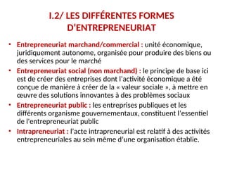 I.2/ LES DIFFÉRENTES FORMES
D’ENTREPRENEURIAT
• Entrepreneuriat marchand/commercial : unité économique,
juridiquement autonome, organisée pour produire des biens ou
des services pour le marché —
• Entrepreneuriat social (non marchand) : le principe de base ici
est de créer des entreprises dont l’activité économique a été
conçue de manière à créer de la « valeur sociale », à mettre en
œuvre des solutions innovantes à des problèmes sociaux —
• Entrepreneuriat public : les entreprises publiques et les
différents organisme gouvernementaux, constituent l’essentiel
de l'entrepreneuriat public
• Intrapreneuriat : l’acte intrapreneurial est relatif à des activités
entrepreneuriales au sein même d’une organisation établie. —
 