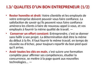I.3/ QUALITES D’UN BON ENTREPRENEUR (1/2)
• Rester honnête et droit: Votre clientèle et les employés de
votre entreprise doivent pouvoir vous faire confiance. La
satisfaction de savoir qu'ils peuvent vous faire confiance
amènera les clients à faire de nouveau appel à vous, et vos
employés à fournir la même qualité de travail. —
• Conserver un effort constant: Entreprendre, c'est se donner
sans faillir à son projet. La détermination doit être la même
du début à la fin. Il faut fournir le même travail, en temps de
réussite ou d'échec, pour toujours repartir du bon pied quoi
qu'il arrive.
• Avoir toutes les clés en main, c'est suivre une formation
complète pour affirmer ses compétences, étudier la
concurrence, se mettre à la page quant aux nouvelles
technologies... —
 