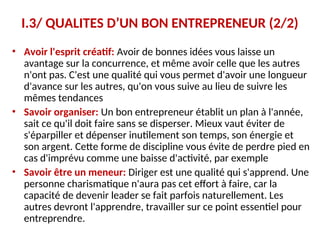 I.3/ QUALITES D’UN BON ENTREPRENEUR (2/2)
• Avoir l'esprit créatif: Avoir de bonnes idées vous laisse un
avantage sur la concurrence, et même avoir celle que les autres
n'ont pas. C'est une qualité qui vous permet d'avoir une longueur
d'avance sur les autres, qu'on vous suive au lieu de suivre les
mêmes tendances
• Savoir organiser: Un bon entrepreneur établit un plan à l'année,
sait ce qu'il doit faire sans se disperser. Mieux vaut éviter de
s'éparpiller et dépenser inutilement son temps, son énergie et
son argent. Cette forme de discipline vous évite de perdre pied en
cas d'imprévu comme une baisse d'activité, par exemple
• Savoir être un meneur: Diriger est une qualité qui s'apprend. Une
personne charismatique n'aura pas cet effort à faire, car la
capacité de devenir leader se fait parfois naturellement. Les
autres devront l'apprendre, travailler sur ce point essentiel pour
entreprendre.
 