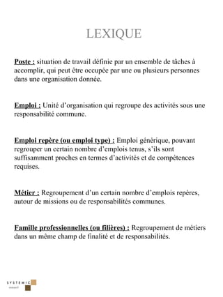 LEXIQUE

Poste : situation de travail définie par un ensemble de tâches à
accomplir, qui peut être occupée par une ou plusieurs personnes
dans une organisation donnée.


Emploi : Unité d’organisation qui regroupe des activités sous une
responsabilité commune.


Emploi repère (ou emploi type) : Emploi générique, pouvant
regrouper un certain nombre d’emplois tenus, s’ils sont
suffisamment proches en termes d’activités et de compétences
requises.


Métier : Regroupement d’un certain nombre d’emplois repères,
autour de missions ou de responsabilités communes.


Famille professionnelles (ou filières) : Regroupement de métiers
dans un même champ de finalité et de responsabilités.




                                                                    40
 