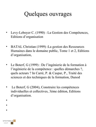 Quelques ouvrages

•   Levy-Leboyer C. (1990) : La Gestion des Compétences,
    Editions d’organisation

•   BATAL Christian (1999) :La gestion des Ressources
    Humaines dans le domaine public, Tome 1 et 2, Editions
    d’organisation,

•   Le Boterf, G (1999) : De l’ingénierie de la formation à
    l’ingénierie de la compétence : quelles démarches ?,
    quels acteurs ? In Carré, P. & Caspar, P., Traité des
    sciences et des techniques de la formation, Dunod

•    Le Boterf, G (2004), Construire les compétences
    individuelles et collectives, 3ème édition, Editions
    d’organisation.
•
•
•



                                                              41
 
