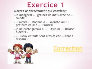 Correction
Mettez le determinant qui convient:
-Je mangerai .… graines de maïs avec de ….
salade .
-Tu aimes …. Bonbon à …. Menthe ou tu
préfères ceux à …. Fraises?
-Je ne prête jamais ni …. Stylo ni …. Brosse
à dents .
- …. Deux enfants sont affolés car ….chat a
disparu .
 