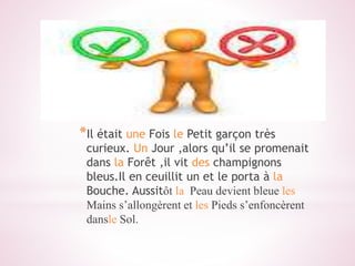 *Il était une Fois le Petit garçon très
curieux. Un Jour ,alors qu’il se promenait
dans la Forêt ,il vit des champignons
bleus.Il en ceuillit un et le porta à la
Bouche. Aussitôt la Peau devient bleue les
Mains s’allongèrent et les Pieds s’enfoncèrent
dansle Sol.
 
