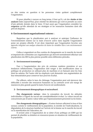 ou être remise en question si les personnes visées quittent complètement
l’organisation.
Et pour planifier à moyen ou long terme, il faut qu’il y ait des études et des
analyses faites aujourd’hui, pour orienter les décisions qui vont se prendre au cours
d’une période donnée dans le futur. Il faut aussi que l’organisation considère les
exigences qu’elle attendait de ses stratégies et les ressources humaines dont elle
prévoit disposer.
4- Environnement organisationnel externe :
Rappelons que la planification sert à analyser et anticiper l’influence de
l’environnement externe sur la main d’œuvre active dans laquelle l’organisation
puise ses propres effectifs. Il est donc important que l’organisation favorise une
approche intégrant une analyse exhaustive de toutes les variables liées à son environnement
externe.
Celles-ci engendrent un flux continu de changements sur le marché du travail
et imposent des contraintes aux organisations qui doivent normalement effectuer une
planification des RH la plus précise possible selon différentes périodes.
1- Environnement économique :
Face à l’augmentation des prix de certaines matières premières et aux
tendances inflationnistes, l’organisation doit songer à des modifications dans sa
politique de production en utilisant plus de machines et en baissant ainsi les frais
dont les salaires. De l’autre côté les employés vont demander une augmentation de
leur rémunération pour conserver leur pouvoir d’achat.
Par ailleurs, selon le taux du chômage, l’organisation peut soit éprouver des
difficultés à recruter des ressources humaines ou au contraire avoir une marge de
manœuvre plus grande quand la main d’œuvre est surabondante.
2- Environnement démographique et socioculturel.
Des changements sociaux : dans la conception du travail, les attitudes
individuelles à l’égard du travail ont considérablement évolué. La valeur travail est
concurrencée par d’autres valeur telles que l’épanouissement personnel ou les loisirs.
Des changements démographiques : d’autres facteurs affectent le tissu et lien
sociaux comme le vieillissement de la population, la montée de l’individualisme, la
dégradation de la structure familial ou l’arrivée de la femme sur le marché du travail
ou la massification de l’éducation, etc.
Il revient ainsi à l’organisation de se doter d’une politique en GRH qui lui
permet de planifier sa dotation en ressources jeunes en situation de vieillissement de
la population.
 