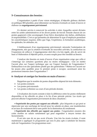 5- Connaissances des besoins :
L’organisation à partir d’une vision stratégique, d’objectifs globaux déclinés
en politique RH planifiée, peut déterminer ses besoins éventuels en main d’œuvre et
élaborer un organigramme prévisionnel.
Ce dernier servira à concevoir les activités à créer, lesquelles seront divisées
entre les unités administratives et les divers postes de travail. Ensuite chacun de ces
postes gagnerait à être accompagné d’une brève description des tâches, attributions
et responsabilités. C’est ce qui permettra de déterminer le type d’employés possédant
les caractéristiques requises, telles que l’âge, l’expérience, la formation académique,
les aptitudes, les attitudes, etc.
L’établissement d’un organigramme prévisionnel, nécessite l’anticipation de
changements, tels que la création éventuelle de nouvelles activités, la contraction ou
l’expansion de celles-ci. L’organigramme doit être à la fois rigide, afin de servir de
base à l’élaboration d’objectifs précis, et assez souple pour être modifié au besoin.
L’analyse des besoins en main d’œuvre d’une organisation exige que celle-ci
s’interroge sur certaines questions plus ou moins stratégiques : veut on mettre
l’accent plus sur l’aspect technique que sur l’aspect humain de l’organisation ?
Embauchera-t-on des spécialistes plutôt que des généralistes ? Mettra-on l’accent sur
les jeunes plus qualifiés pour le premier poste à occuper, accentuant ainsi les
promotions internes dans l’organisation ?
6- Analyser et corriger les besoins en main d’œuvre :
Rappelons que le nombre de postes disponibles dépend de trois éléments :
• Les postes existants
• Les postes prévisionnels
• Les postes à éliminer au cours d’une période donnée.
L’évaluation des écarts consiste à faire la différence entre les postes réellement
disponibles et les effectifs en place à la fin d’une période précise. Les écarts qui
peuvent affecter l’organisation proviennent de deux situations :
• Supériorité des postes par rapport aux effectifs : plus fréquents ce qui peut se
répercuter par une surcharge de travail pour les salariés en place, une insatisfaction
et un taux de roulement élevé sans parler de la diminution du rendement.
• Supériorité des effectifs par rapport aux postes : l’organisation essuiera des
coûts inutiles en salaire notamment qui peut engendrer à moyen termes des
licenciements.
Il est très rare de ne pas avoir d’écarts. Une fois les écarts évalués, il reste
maintenant à appliquer le programme qui sera le plus apte à satisfaire les besoins
réels de l’organisation. Ces programmes sont :
 