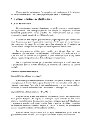 Comme dernier recours pour l’organisation mais pas toujours, le licenciement
est une solution extrême, vu son coût psychologique social et économique.
7 - Quelques techniques de planification :
a- Utilité des techniques
De nombreuses techniques existent pour prévoir les ressources humaines dans
une organisation. Ces techniques peuvent être simples ou complexes, mais elles
permettent généralement toutes d’établir des approximations sur ce qu’une
organisation prévoit au sujet de ses RH dans l’avenir.
L’utilisation de n’importe quelle technique, sophistiquée ou pas, suppose une
prise de conscience que l’organisation exerce ses activités dans un environnement
très changeant. Le degré de précision recherchée dépendra de l’exactitude de
l’information et de la probabilité de prévoir ces changements dans le futur.
Les renseignements utilisés pour planifier une période d’un an , sont
certainement plus exacts que ceux utilisés pour planifier une période de cinq ans, car
il est plus aisé de prévoir les changements à court terme que ceux à long terme.
Chaque organisation peut se servir de la technique qui lui convient.
Les principales techniques qui peuvent être utilisées par le planificateur sont
la planification par des experts, par unités, en fonction d’un facteur ou de facteurs
multiple.
b- Planification selon les experts
La planification selon un seul expert :
Cette technique est fondée sur une évaluation faite par un expert qui se sert de
son expérience et de son intuition pour déterminer les besoins futurs en RH. Elle est
reconnue comme étant l’approche la moins perfectionniste et la plus simple à utiliser,
mais aussi, à cause de sa base intuitive, comme étant la moins précise.
La planification selon la technique « DELPHI » :
Cette technique a pour but d’obtenir une opinion globale, ou un consensus,
d’un groupe d’experts. Au départ, la technique Delphi consiste en une séance
intensive pour répondre à des questions soumises à chaque expert individuellement
et séparément sous forme de questionnaires. Cette procédure est utilisée pour éviter
les rencontres entre les différents experts et, par le fait même, les inconvénients
associés aux confrontations directes autour d’une table.
Cette technique fait jouer un rôle à un agent intermédiaire qui recueille les
questionnaires et les résume. Celui-ci repasse ensuite les mêmes questionnaires
 