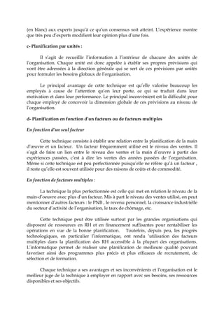 (en blanc) aux experts jusqu’à ce qu’un consensus soit atteint. L’expérience montre
que très peu d’experts modifient leur opinion plus d’une fois.
c- Planification par unités :
Il s’agit de recueillir l’information à l’intérieur de chacune des unités de
l’organisation. Chaque unité est donc appelée à établir ses propres prévisions qui
vont être adressées à la direction générale qui se sert de ces prévisions par unités
pour formuler les besoins globaux de l’organisation.
Le principal avantage de cette technique est qu’elle valorise beaucoup les
employés à cause de l’attention qu’on leur porte, ce qui se traduit dans leur
motivation et dans leur performance. Le principal inconvénient est la difficulté pour
chaque employé de concevoir la dimension globale de ces prévisions au niveau de
l’organisation.
d- Planification en fonction d’un facteurs ou de facteurs multiples
En fonction d’un seul facteur
Cette technique consiste à établir une relation entre la planification de la main
d’œuvre et un facteur. Un facteur fréquemment utilisé est le niveau des ventes. Il
s’agit de faire un lien entre le niveau des ventes et la main d’œuvre à partir des
expériences passées, c’est à dire les ventes des années passées de l’organisation.
Même si cette technique est peu perfectionnée puisqu’elle ne réfère qu’à un facteur ,
il reste qu’elle est souvent utilisée pour des raisons de coûts et de commodité.
En fonction de facteurs multiples :
La technique la plus perfectionnée est celle qui met en relation le niveau de la
main-d’oeuvre avec plus d’un facteur. Mis à part le niveau des ventes utilisé, on peut
mentionner d’autres facteurs : le PNB , le revenu personnel, la croissance industrielle
du secteur d’activité de l’organisation, le taux de chômage, etc.
Cette technique peut être utilisée surtout par les grandes organisations qui
disposent de ressources en RH et en financement suffisantes pour rentabiliser les
opérations en vue de la bonne planification. Toutefois, depuis peu, les progrès
technologiques, en particulier l’informatique, ont rendu ‘utilisation des facteurs
multiples dans la planification des RH accessible à la plupart des organisations.
L’informatique permet de réaliser une planification de meilleure qualité pouvant
favoriser ainsi des programmes plus précis et plus efficaces de recrutement, de
sélection et de formation.
Chaque technique a ses avantages et ses inconvénients et l’organisation est le
meilleur juge de la technique à employer en rapport avec ses besoins, ses ressources
disponibles et ses objectifs.
 