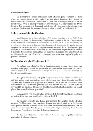 e- Autres techniques
De nombreuses autres techniques sont utilisées pour planifier la main
d’œuvre, comme l’analyse des budgets et des plans, l’analyse des risques, la
modélisation par ordinateur, l’indexation, la projection statistique, les comparaisons
historiques,... Avec le développement de l’informatique et la disponibilité de divers
logiciels, les organisations disposent maintenant de techniques statistiques pour
constituer des banques de données valables et utiles la planification de leurs RH.
8 - Evaluation de la planification :
L’anticipation de certains résultats n’est jamais sans écarts d’où l’intérêt de
mesurer et de découvrir la nature et l’ampleur des écarts à la fin du programme et
même durant la planification. Il est conseillé de mettre en place un mécanisme de
révision des plans en tenant compte des changements intervenus. On peut proposer
cinq étapes mettant en évidence en processus de contrôle de la planification ; par
exemple se donner une base d’évaluation ou des indicateurs de performance, comme
le nombre de personnes embauchées, les dépenses encourues liées directement au
recrutement, le taux de départ, la performance des nouveaux employés après une
période d’essai, etc.
9- Obstacles a la planification des RH
En dehors des obstacles liés à l’environnement comme l’ouverture des
marchés entre pays, nouvelles procédures de production, législation de travail,
valeurs individuelles, phénomènes démographiques il y a ceux qui relèvent de
l’environnement interne.
Il s’agit en premier lieu de la politique poursuivie et plus particulièrement des
objectifs qui ne sont pas toujours déterminées dans une vision intégrée des RH.
Souvent, ces objectifs sont exprimés uniquement en termes de rentabilité dans
l’indifférence de la direction générale face aux besoins des RH. De leur côté les
services RH son tentés de développer des objectifs de planification des RH qui soient
plutôt d’ordre qualitatif que quantitatif.
L’engagement réel de la direction générale et de l’encadrement peut constituer
un sérieux frein pour une planification intégrée des RH.
De manière générale, une bonne planification des emplois et des effectifs
suppose l’établissement d’un inventaire des emplois actuels et de ceux de l’avenir
ainsi que des effectifs humains actuels et à venir en mettant constamment à jour les
dossiers des employés dans lesquels sont consignés l’âge de chacun , de la date de
l’embauche, l’expérience, l’étendue de la compétence, etc.
Au-delà des difficultés liées à sa taille et à ses moyens, une petite entreprise
peut suivre le schéma suivant :
 