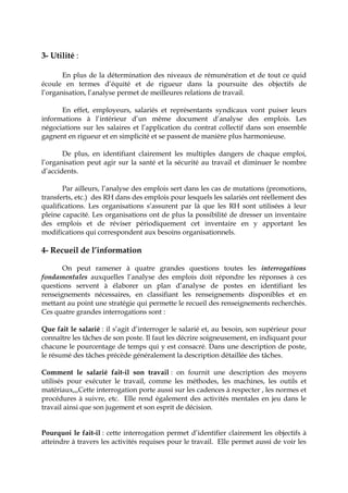 3- Utilité :
En plus de la détermination des niveaux de rémunération et de tout ce quid
écoule en termes d’équité et de rigueur dans la poursuite des objectifs de
l’organisation, l’analyse permet de meilleures relations de travail.
En effet, employeurs, salariés et représentants syndicaux vont puiser leurs
informations à l’intérieur d’un même document d’analyse des emplois. Les
négociations sur les salaires et l’application du contrat collectif dans son ensemble
gagnent en rigueur et en simplicité et se passent de manière plus harmonieuse.
De plus, en identifiant clairement les multiples dangers de chaque emploi,
l’organisation peut agir sur la santé et la sécurité au travail et diminuer le nombre
d’accidents.
Par ailleurs, l’analyse des emplois sert dans les cas de mutations (promotions,
transferts, etc.) des RH dans des emplois pour lesquels les salariés ont réellement des
qualifications. Les organisations s’assurent par là que les RH sont utilisées à leur
pleine capacité. Les organisations ont de plus la possibilité de dresser un inventaire
des emplois et de réviser périodiquement cet inventaire en y apportant les
modifications qui correspondent aux besoins organisationnels.
4- Recueil de l’information
On peut ramener à quatre grandes questions toutes les interrogations
fondamentales auxquelles l’analyse des emplois doit répondre les réponses à ces
questions servent à élaborer un plan d’analyse de postes en identifiant les
renseignements nécessaires, en classifiant les renseignements disponibles et en
mettant au point une stratégie qui permette le recueil des renseignements recherchés.
Ces quatre grandes interrogations sont :
Que fait le salarié : il s’agit d’interroger le salarié et, au besoin, son supérieur pour
connaître les tâches de son poste. Il faut les décrire soigneusement, en indiquant pour
chacune le pourcentage de temps qui y est consacré. Dans une description de poste,
le résumé des tâches précède généralement la description détaillée des tâches.
Comment le salarié fait-il son travail : on fournit une description des moyens
utilisés pour exécuter le travail, comme les méthodes, les machines, les outils et
matériaux,,,Cette interrogation porte aussi sur les cadences à respecter , les normes et
procédures à suivre, etc. Elle rend également des activités mentales en jeu dans le
travail ainsi que son jugement et son esprit de décision.
Pourquoi le fait-il : cette interrogation permet d’identifier clairement les objectifs à
atteindre à travers les activités requises pour le travail. Elle permet aussi de voir les
 