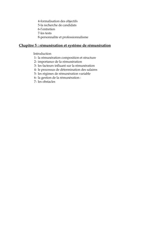 4-formalisation des objectifs
5-la recherche de candidats
6-l’entretien
7-les tests
8-personnalite et professionnalisme
Chapitre 5 : rémunération et système de rémunération
Introduction
1- la rémunération composition et structure
2- importance de la rémunération
3- les facteurs influant sur la rémunération
4- le processus de détermination des salaires
5- les régimes de rémunération variable
6- la gestion de la rémunération :
7- les obstacles
 