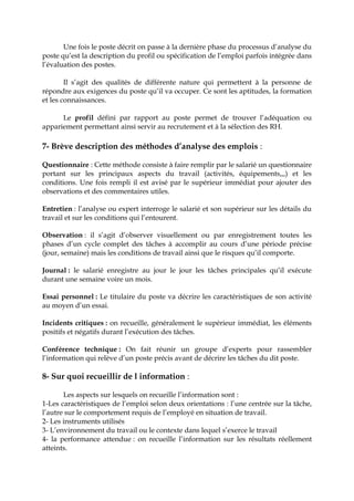 Une fois le poste décrit on passe à la dernière phase du processus d’analyse du
poste qu’est la description du profil ou spécification de l’emploi parfois intégrée dans
l’évaluation des postes.
Il s’agit des qualités de différente nature qui permettent à la personne de
répondre aux exigences du poste qu’il va occuper. Ce sont les aptitudes, la formation
et les connaissances.
Le profil défini par rapport au poste permet de trouver l’adéquation ou
appariement permettant ainsi servir au recrutement et à la sélection des RH.
7- Brève description des méthodes d’analyse des emplois :
Questionnaire : Cette méthode consiste à faire remplir par le salarié un questionnaire
portant sur les principaux aspects du travail (activités, équipements,,,) et les
conditions. Une fois rempli il est avisé par le supérieur immédiat pour ajouter des
observations et des commentaires utiles.
Entretien : l’analyse ou expert interroge le salarié et son supérieur sur les détails du
travail et sur les conditions qui l’entourent.
Observation : il s’agit d’observer visuellement ou par enregistrement toutes les
phases d’un cycle complet des tâches à accomplir au cours d’une période précise
(jour, semaine) mais les conditions de travail ainsi que le risques qu’il comporte.
Journal : le salarié enregistre au jour le jour les tâches principales qu’il exécute
durant une semaine voire un mois.
Essai personnel : Le titulaire du poste va décrire les caractéristiques de son activité
au moyen d’un essai.
Incidents critiques : on recueille, généralement le supérieur immédiat, les éléments
positifs et négatifs durant l’exécution des tâches.
Conférence technique : On fait réunir un groupe d’experts pour rassembler
l’information qui relève d’un poste précis avant de décrire les tâches du dit poste.
8- Sur quoi recueillir de l information :
Les aspects sur lesquels on recueille l’information sont :
1-Les caractéristiques de l’emploi selon deux orientations : l’une centrée sur la tâche,
l’autre sur le comportement requis de l’employé en situation de travail.
2- Les instruments utilisés
3- L’environnement du travail ou le contexte dans lequel s’exerce le travail
4- la performance attendue : on recueille l’information sur les résultats réellement
atteints.
 