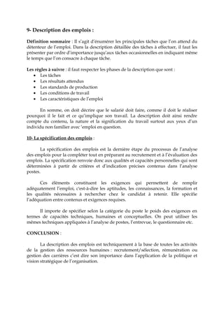 9- Description des emplois :
Définition sommaire : Il s’agit d’énumérer les principales tâches que l’on attend du
détenteur de l’emploi. Dans la description détaillée des tâches à effectuer, il faut les
présenter par ordre d’importance jusqu’aux tâches occasionnelles en indiquant même
le temps que l’on consacre à chaque tâche.
Les règles à suivre : il faut respecter les phases de la description que sont :
• Les tâches
• Les résultats attendus
• Les standards de production
• Les conditions de travail
• Les caractéristiques de l’emploi
En somme, on doit décrire que le salarié doit faire, comme il doit le réaliser
pourquoi il le fait et ce qu’implique son travail. La description doit ainsi rendre
compte du contenu, la nature et la signification du travail surtout aux yeux d’un
individu non familier avec ‘emploi en question.
10- La spécification des emplois :
La spécification des emplois est la dernière étape du processus de l’analyse
des emplois pour la compléter tout en préparant au recrutement et à l’évaluation des
emplois. La spécification renvoie donc aux qualités et capacités personnelles qui sont
déterminées à partir de critères et d’indication précises contenus dans l’analyse
postes.
Ces éléments constituent les exigences qui permettent de remplir
adéquatement l’emploi, c'est-à-dire les aptitudes, les connaissances, la formation et
les qualités nécessaires à rechercher chez le candidat à retenir. Elle spécifie
l’adéquation entre contenus et exigences requises.
Il importe de spécifier selon la catégorie du poste le poids des exigences en
termes de capacités techniques, humaines et conceptuelles. On peut utiliser les
mêmes techniques appliquées à l’analyse de postes, l’entrevue, le questionnaire etc.
CONCLUSION :
La description des emplois est techniquement à la base de toutes les activités
de la gestion des ressources humaines : recrutement/sélection, rémunération ou
gestion des carrières c’est dire son importance dans l’application de la politique et
vision stratégique de l’organisation.
 