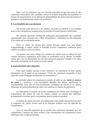 Mais c’est un processus qui est souvent remodelé au gré des aléas et des
contraintes rencontrées. Des variables comme le nombre et qualité des candidats, le
niveau de rémunération ou la dimension géographique du poste peuvent inciter en
pratique à un réajustement continu du processus.
3- Les finalités du recrutement
On recrute pour pourvoir à un emploi, un poste ou fonction à un candidat
pourvu des compétences requises pour la réussite et la performance recherchées.
De manière générale, l’entreprise embauche principalement des candidats
expérimentés pour s’assurer des « effets d’expérience » immédiats ou dit autrement
d’un retour sur recrutement rapide.
Dans ce cadre, les jeunes peu prisés doivent passer par une phase
d’apprentissage à salaire réduit et attendre d’avoir l’expérience suffisante pour
espérer un salaire au pris du métier.
Les jeunes sont ainsi obligés de cumuler du moins tout au début de leur
carrière plusieurs expériences pour mieux se positionner sur le marché. Il semble
même que c’est un phénomène qui devient structurel puisqu’il l’emploi à vie dans
une même entreprise est de moins en moins assuré.
4- formalisation des objectifs
Pour quel emploi recruter et que cherche-t- on réellement et dans quelle
perspective via le poste et ses exigences ? Voilà des questions auxquelles il faut
répondre avant d’engager le processus de recrutement ?
La première phase du recrutement consiste en effet en une étude et analyse
du poste à « pourvoir ». Une description détaillée des tâches, attributions et
responsabilités ainsi que de l’environnement, conditions de travail et un aperçu
historique du poste permettent de situer ses contenus et critères de pertinence.
La description et analyse du poste constituent une bonne base d’échange et
d’ajustement des points de vues en interne comme en externe des différents
protagonistes concernés par le recrutement pour le poste en question.
L’analyse du poste vise ainsi une adéquation entre profil, potentiel d’une part
et exigences du poste d’autre part et en dernière instance avec les objectifs de
l’organisation.
Avec la nouvelle approche de la gestion des ressources humaines par les
compétences, l’analyse du poste revient à une énumération des compétences aussi
techniques que comportementales.
 