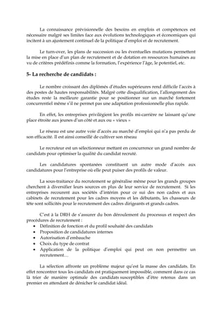 La connaissance prévisionnelle des besoins en emplois et compétences est
nécessaire malgré ses limites face aux évolutions technologiques et économiques qui
incitent à un ajustement continuel de la politique d’emploi et de recrutement.
Le turn-over, les plans de succession ou les éventuelles mutations permettent
la mise en place d’un plan de recrutement et de dotation en ressources humaines au
vu de critères prédéfinis comme la formation, l’expérience l’âge, le potentiel, etc.
5- La recherche de candidats :
Le nombre croissant des diplômés d’études supérieures rend difficile l’accès à
des postes de hautes responsabilités. Malgré cette disqualification, l’allongement des
études reste la meilleure garantie pour se positionner sur un marché fortement
concurrentiel même s’il ne permet pas une adaptation professionnelle plus rapide.
En effet, les entreprises privilégient les profils mi-carrière ne laissant qu’une
place étroite aux jeunes d’un côté et aux ou « vieux »
Le réseau est une autre voie d’accès au marché d’emploi qui n’a pas perdu de
son efficacité. Il est ainsi conseillé de cultiver son réseau
Le recruteur est un sélectionneur mettant en concurrence un grand nombre de
candidats pour optimiser la qualité du candidat recruté.
Les candidatures spontanées constituent un autre mode d’accès aux
candidatures pour l’entreprise où elle peut puiser des profils de valeur.
La sous-traitance du recrutement se généralise même pour les grands groupes
cherchent à diversifier leurs sources en plus de leur service de recrutement. Si les
entreprises recourent aux sociétés d’intérim pour ce sui des non cadres et aux
cabinets de recrutement pour les cadres moyens et les débutants, les chasseurs de
tête sont sollicités pour le recrutement des cadres dirigeants et grands cadres.
C’est à la DRH de s’assurer du bon déroulement du processus et respect des
procédures de recrutement :
• Définition de fonction et du profil souhaité des candidats
• Proposition de candidatures internes
• Autorisation d’embauche
• Choix du type de contrat
• Application de la politique d’emploi qui peut on non permettre un
recrutement…
La sélection affronte un problème majeur qu’est la masse des candidats. En
effet rencontrer tous les candidats est pratiquement impossible, comment dans ce cas
là trier de manière optimale des candidats susceptibles d’être retenus dans un
premier en attendant de dénicher le candidat idéal.
 