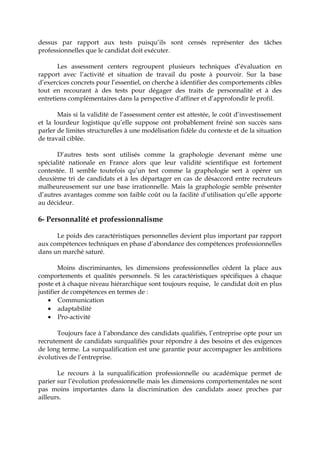 dessus par rapport aux tests puisqu’ils sont censés représenter des tâches
professionnelles que le candidat doit exécuter.
Les assessment centers regroupent plusieurs techniques d’évaluation en
rapport avec l’activité et situation de travail du poste à pourvoir. Sur la base
d’exercices concrets pour l’essentiel, on cherche à identifier des comportements cibles
tout en recourant à des tests pour dégager des traits de personnalité et à des
entretiens complémentaires dans la perspective d’affiner et d’approfondir le profil.
Mais si la validité de l’assessment center est attestée, le coût d’investissement
et la lourdeur logistique qu’elle suppose ont probablement freiné son succès sans
parler de limites structurelles à une modélisation fidèle du contexte et de la situation
de travail ciblée.
D’autres tests sont utilisés comme la graphologie devenant même une
spécialité nationale en France alors que leur validité scientifique est fortement
contestée. Il semble toutefois qu’un test comme la graphologie sert à opérer un
deuxième tri de candidats et à les départager en cas de désaccord entre recruteurs
malheureusement sur une base irrationnelle. Mais la graphologie semble présenter
d’autres avantages comme son faible coût ou la facilité d’utilisation qu’elle apporte
au décideur.
6- Personnalité et professionnalisme
Le poids des caractéristiques personnelles devient plus important par rapport
aux compétences techniques en phase d’abondance des compétences professionnelles
dans un marché saturé.
Moins discriminantes, les dimensions professionnelles cèdent la place aux
comportements et qualités personnels. Si les caractéristiques spécifiques à chaque
poste et à chaque niveau hiérarchique sont toujours requise, le candidat doit en plus
justifier de compétences en termes de :
• Communication
• adaptabilité
• Pro-activité
Toujours face à l’abondance des candidats qualifiés, l’entreprise opte pour un
recrutement de candidats surqualifiés pour répondre à des besoins et des exigences
de long terme. La surqualification est une garantie pour accompagner les ambitions
évolutives de l’entreprise.
Le recours à la surqualification professionnelle ou académique permet de
parier sur l’évolution professionnelle mais les dimensions comportementales ne sont
pas moins importantes dans la discrimination des candidats assez proches par
ailleurs.
 