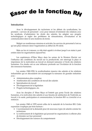 Introduction
Avec le développement du taylorisme et les débuts du syndicalisme, les
premiers « services de personnel » avec pour mission d’entretenir des relations avec
les syndicats, d’administrer les droits des salariés, les adapter aux progrès
technologiques et régler des problèmes de rémunération, d’évaluation et de
communication dans le sens moderne du terme.
Malgré ces nombreuses missions et activités, les services de personnel n’ont eu
qu’une place mineure dans l’organisation au début du XX siècle.
Mais au fur et à mesure, ce rôle était appelé à évoluer jusqu’à un statut à part
entière dans les organisations aujourd’hui.
Les expériences d’Elton Mayo dans les usines de la Western Electric sur
l’influence des conditions du travail sur la productivité, ont interrogé la place et
importance de la motivation au travail en donnant naissance à l’école des relations
humaines. Ces études ont eu une influence profonde sur l’évolution de la fonction
des ressources humaines.
Les années 1940-1950, la syndicalisation massive des salariés et les relations
industrielles qui en découlaient ont accompagné la naissance de grandes industries
avec :
• Administration plus complexe
• Amélioration des conditions de travail des salariés
• Spécialisation du travail
• Développement de la législation
• Progrès technologiques, etc.
Avec les disciples d’ Elton Mayo et l’intérêt que porta l’école des relations
humaines, à la motivation des salariés et aux besoins de satisfaction de l’individu au
travail, à la santé, participation et communication, la fonction RH va s’enrichir et se
renforcer.
Les années 1960 et 1970 seront celles de la maturité de la fonction RH. Cette
expansion s’explique par trois facteurs :
• L’accroissement de la demande pour de nouveaux types de salariés comme les
techniciens
• Le renforcement de la législation qui poussait les organisations à collecter plus
de données sur leur personnel
• Développement des sciences du comportement
 