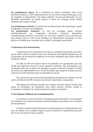 Les périphériques légaux : Ils se traduisent en termes monétaires enfin d’une
période de référence, c’est l’intéressement ou au bout d’une temps de blocage en vue
de compléter la rémunération. De nature collective, ils peuvent déboucher sur une
flexibilité individuelle, les stocks options et tirent un avantage certain d’êtres
dispensés des charges sociales.
Les périphériques sélectifs : ils relèvent de la rémunération dite dynamique comme
le logement, la voiture ou le téléphone.
Les périphériques statutaires : ce sont les avantages acquis octroyés
traditionnellement par l’entreprise, électricité, transport, dispositions
complémentaires relatives à la retraite, etc. De nature collective, ils ne peuvent pas
être intégrés dans le cadre d’une politique de rémunération dynamique vu leur
déficit en visibilité pour constituer une variable de pilotage à part entière.
2- Importance de la rémunération
L’importance de la rémunération est liée aux multiples buts qu’elle poursuit à
savoir attirer, retenir et motiver mais cette satisfaction des objectifs dépend aussi de
l’importance qu’accordent les employés aux revenus monétaires qui varient selon les
besoins de chacun.
En effet, les RH ont toujours besoin de rejoindre une organisation pour des
motifs qui dépassent souvent la seule question monétaire. Des récompenses non
monétaires telles que le statut et le prestige du poste, la sécurité d’emploi, le climat
du travail, les responsabilités et la variété des tâches que comporte le poste peuvent
ainsi jouer un rôle important dans la motivation au travail.
De ce point de vue la rémunération globale qui entretient des relations avec les
autres activités de la GRH demeure une des plus importantes composantes.
Elle dépend des données fournies par certaines activités comme l’analyse des
postes et l’évaluation du rendement mais influe d’autres activités comme le
recrutement, la sélection les relations patronat syndicat notamment.
3- les facteurs influant sur la rémunération
Le marché, le secteur d’activité, la politique gouvernementale et la localisation
de l‘entreprise sont parmi les facteurs environnementaux qui influent sur le système
de rémunération.
En effet le marché influe directement et indirectement sur la détermination des
taux de salaires via les emplois repères à partir desquels les organisations peuvent
fixer le taux de salaire de leurs emplois.
 