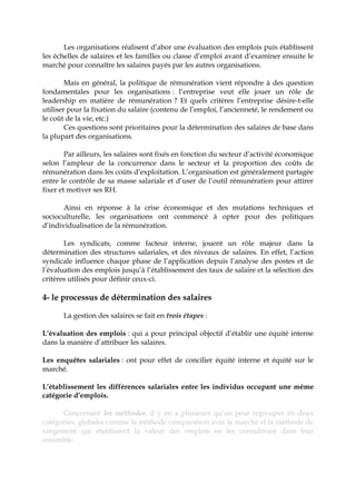 Les organisations réalisent d’abor une évaluation des emplois puis établissent
les échelles de salaires et les familles ou classe d’emploi avant d’examiner ensuite le
marché pour connaître les salaires payés par les autres organisations.
Mais en général, la politique de rémunération vient répondre à des question
fondamentales pour les organisations : l’entreprise veut elle jouer un rôle de
leadership en matière de rémunération ? Et quels critères l’entreprise désire-t-elle
utiliser pour la fixation du salaire (contenu de l’emploi, l’ancienneté, le rendement ou
le coût de la vie, etc.)
Ces questions sont prioritaires pour la détermination des salaires de base dans
la plupart des organisations.
Par ailleurs, les salaires sont fixés en fonction du secteur d’activité économique
selon l’ampleur de la concurrence dans le secteur et la proportion des coûts de
rémunération dans les coûts d’exploitation. L’organisation est généralement partagée
entre le contrôle de sa masse salariale et d’user de l’outil rémunération pour attirer
fixer et motiver ses RH.
Ainsi en réponse à la crise économique et des mutations techniques et
socioculturelle, les organisations ont commencé à opter pour des politiques
d’individualisation de la rémunération.
Les syndicats, comme facteur interne, jouent un rôle majeur dans la
détermination des structures salariales, et des niveaux de salaires. En effet, l’action
syndicale influence chaque phase de l’application depuis l’analyse des postes et de
l’évaluation des emplois jusqu’à l’établissement des taux de salaire et la sélection des
critères utilisés pour définir ceux-ci.
4- le processus de détermination des salaires
La gestion des salaires se fait en trois étapes :
L’évaluation des emplois : qui a pour principal objectif d’établir une équité interne
dans la manière d’attribuer les salaires.
Les enquêtes salariales : ont pour effet de concilier équité interne et équité sur le
marché.
L’établissement les différences salariales entre les individus occupant une même
catégorie d’emplois.
Concernant les méthodes, il y en a plusieurs qu’on peut regrouper en deux
catégories, globales comme la méthode comparaison avec le marché et la méthode de
rangement qui établissent la valeur des emplois en les considérant dans leur
ensemble.
 