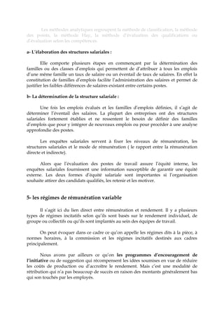 Les méthodes analytiques regroupent la méthode de classification, la méthode
des points, la méthode Hay, la méthode d’évaluation des qualifications ou
d’évaluation selon les compétences.
a- L’élaboration des structures salariales :
Elle comporte plusieurs étapes en commençant par la détermination des
familles ou des classes d’emplois qui permettent de d’attribuer à tous les emplois
d’une même famille un taux de salaire ou un éventail de taux de salaires. En effet la
constitution de familles d’emplois facilite l’administration des salaires et permet de
justifier les faibles différences de salaires existant entre certains postes.
b- La détermination de la structure salariale :
Une fois les emplois évalués et les familles d’emplois définies, il s’agit de
déterminer l’éventail des salaires. La plupart des entreprises ont des structures
salariales fortement établies et ne ressentent le besoin de définir des familles
d’emplois que pour y intégrer de nouveaux emplois ou pour procéder à une analyse
approfondie des postes.
Les enquêtes salariales servent à fixer les niveaux de rémunération, les
structures salariales et le mode de rémunération ( le rapport entre la rémunération
directe et indirecte).
Alors que l’évaluation des postes de travail assure l’équité interne, les
enquêtes salariales fournissent une information susceptible de garantir une équité
externe. Les deux formes d’équité salariale sont importantes si l’organisation
souhaite attirer des candidats qualifiés, les retenir et les motiver.
5- les régimes de rémunération variable
Il s’agit ici du lien direct entre rémunération et rendement. Il y a plusieurs
types de régimes incitatifs selon qu’ils sont basés sur le rendement individuel, de
groupe ou collectifs ou qu’ils sont implantés au sein des équipes de travail.
On peut évoquer dans ce cadre ce qu’on appelle les régimes dits à la pièce, à
normes horaires, à la commission et les régimes incitatifs destinés aux cadres
principalement.
Nous avons par ailleurs ce qu’on les programmes d’encouragement de
l’initiative ou de suggestion qui récompensent les idées soumises en vue de réduire
les coûts de production ou d’accroître le rendement. Mais c’est une modalité de
rétribution qui n’a pas beaucoup de succès en raison des montants généralement bas
qui son touchés par les employés.
 