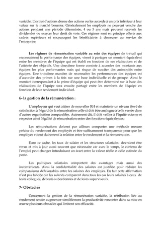 variable. L’octroi d’actions donne des actions ou les accorde à un prix inférieur à leur
valeur sur le marché boursier. Généralement les employés ne peuvent vendre des
actions pendant une période déterminée, 4 ou 5 ans mais peuvent recevoir les
dividendes ou exercer leur droit de vote. Ces régimes sont en principe offerts aux
cadres supérieurs et encouragent les bénéficiaires à demeurer au service de
l’entreprise.
Les régimes de rémunération variable au sein des équipes de travail qui
reconnaissent la performance des équipes, visent à partager un montant équivalent
entre les membres de l’équipe qui est établi en fonction de ses réalisations et de
l’atteinte des objectifs. Une deuxième forme consiste à accorder des montants aux
équipes les plus performantes mais qui risque de susciter des animosités entre
équipes. Une troisième manière de reconnaître les performances des équipes est
d’accorder des primes à la fois sur une base individuelle et de groupe. Ainsi le
montant correspondant à la prime d’équipe qui peut être déterminé sur la base des
réalisations de l’équipe sera ensuite partagé entre les membres de l’équipe en
fonction de leur rendement individuel.
6- la gestion de la rémunération :
L’employeur qui veut attirer de nouvelles RH et maintenir un niveau élevé de
satisfaction à l’égard de la rémunération celle-ci doit être analogue à celle versée dans
d’autres organisation comparables. Autrement dit, il doit veiller à l’équité externe et
respecter ainsi l’égalité de rémunération entre des fonctions équivalentes.
Les rémunérations doivent par ailleurs comporter une méthode mesure
précise du rendement des employés et être suffisamment transparente pour que les
employés voient clairement la relation entre le rendement et la rémunération.
Dans ce cadre, les taux de salaire et les structures salariales devraient être
revus et mis à jour aussi souvent que nécessaire car avec le temps, le contenu de
l’emploi peut changer introduisant un écart entre la valeur réelle et celle estimée du
poste.
Les politiques salariales comportent des avantages mais aussi des
inconvénients. Ainsi la confidentialité des salaires est justifiée pour réduire les
comparaisons défavorables entre les salaires des employés. En fait cette affirmation
n’est pas fondée car les salariés comparent dans tous les cas leurs salaires à ceux de
leurs collègues, de leurs subordonnés et de leurs superviseurs.
7- Obstacles
Concernant la gestion de la rémunération variable, la rétribution liée au
rendement sensée augmenter sensiblement la productivité rencontre dans sa mise en
œuvre plusieurs obstacles qui limitent son efficacité.
 