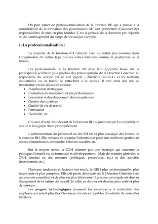 On peut parler de professionnalisation de la fonction RH qui a poussé à la
consolidation de la formation des gestionnaires RH leur permettant d’assumer des
responsabilités de plus en plus lourdes. C’est la période de la direction par objectifs
ou de l’aménagement du temps de travail par exemple.
1- La professionnalisation :
La maturité de la fonction RH coïncide avec un statut plus reconnu dans
l’organisation du même type que les autres fonctions comme la production ou la
finance.
Les professionnels de la fonction RH avec leur approche basée sur la
participation semblent plus proches des préoccupations de la Direction Générale. Le
responsable du service RH se voit appelé « Directeur des RH » et les relations
industrielles ou de travail se rattachent à ce service. Il voit ainsi son rôle se
transformer en des mots-clés comme :
• Planification stratégique
• Evaluation du rendement et des performances
• Formation et développement des compétences
• Gestion des carrières
• Qualité de vie de travail
• Partenariat
• Flexibilité, etc.
Ces axes d’activités relevant de la fonction RH se justifient par la compétitivité
accrue et la logique client principalement.
L’administration du personnel ou des RH fut la plus classique des formes de
la fonction RH. Elle ramasse et organise l’information pour une meilleure gestion au
niveau rémunération, embauche, relations sociales, etc.
Sur le moyen terme, la GRH orientée par une stratégie qui concerne la
politique d’emploi ou de formation et développement. Mais de manière générale, la
GRH consiste en des mesures (politiques, procédures, etc.) et des activités
(recrutement, etc.)
Plusieurs tendances et facteurs ont rendu la GRH plus professionnelle, plus
importante et plus complexe. Elle fait partie désormais de la Direction Générale avec
un pouvoir consultatif et de plus en plus décisionnel. La raison principale est due au
changement de la nature du travail. En effet, ce dernier est devenu plus varié et plus
dynamique.
Les progrès technologiques poussent les employeurs à rechercher des
employés qui soient plus flexibles mieux formés et capables d’assimiler de nouvelles
habiletés.
 
