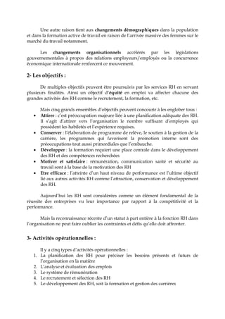 Une autre raison tient aux changements démographiques dans la population
et dans la formation active de travail en raison de l’arrivée massive des femmes sur le
marché du travail notamment.
Les changements organisationnels accélérés par les législations
gouvernementales à propos des relations employeurs/employés ou la concurrence
économique internationale renforcent ce mouvement.
2- Les objectifs :
De multiples objectifs peuvent être poursuivis par les services RH en servant
plusieurs finalités. Ainsi un objectif d’équité en emploi va affecter chacune des
grandes activités des RH comme le recrutement, la formation, etc.
Mais cinq grands ensembles d’objectifs peuvent concourir à les englober tous :
• Attirer : c’est préoccupation majeure liée à une planification adéquate des RH.
Il s’agit d’attirer vers l’organisation le nombre suffisant d’employés qui
possèdent les habiletés et l’expérience requises.
• Conserver : l’élaboration de programme de relève, le soutien à la gestion de la
carrière, les programmes qui favorisent la promotion interne sont des
préoccupations tout aussi primordiales que l’embauche.
• Développer : la formation requiert une place centrale dans le développement
des RH et des compétences recherchées
• Motiver et satisfaire : rémunération, communication santé et sécurité au
travail sont à la base de la motivation des RH
• Etre efficace : l’atteinte d’un haut niveau de performance est l’ultime objectif
lié aux autres activités RH comme l’attraction, conservation et développement
des RH.
Aujourd’hui les RH sont considérées comme un élément fondamental de la
réussite des entreprises vu leur importance par rapport à la compétitivité et la
performance.
Mais la reconnaissance récente d’un statut à part entière à la fonction RH dans
l’organisation ne peut faire oublier les contraintes et défis qu’elle doit affronter.
3- Activités opérationnelles :
Il y a cinq types d’activités opérationnelles :
1. La planification des RH pour préciser les besoins présents et futurs de
l’organisation en la matière
2. L’analyse et évaluation des emplois
3. Le système de rémunération
4. Le recrutement et sélection des RH
5. Le développement des RH, soit la formation et gestion des carrières
 