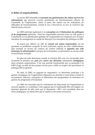 4- Rôles et responsabilités
Le service RH rassemble et transmet aux gestionnaires des autres services les
informations qui peuvent s’avérer pertinentes au fonctionnement efficace de
l’ensemble de l’organisation. Ainsi, il mène des études sur les indicateurs de
difficultés de fonctionnement, comme le taux d’absentéisme, le taux de roulement des
effectifs (turn-over) etc.
La GRH participe également à la conception et à l’élaboration de politiques
et de programmes généraux. Ainsi les responsables peuvent jouer un rôle quant à
l’orientation et à la planification globales de l’organisation en coopérant avec d’autres
membres du management et comité de direction à la conception de politiques en RH.
Ils jouent par ailleurs un rôle de conseil aux autres responsables sur les
questions et problèmes auxquels ils sont confrontés auprès de leurs collaborateurs
(par exemple au niveau du contenu du contrat collectif) et apporter une aide
technique et administrative à propos de la formation, ou prévention au niveau santé
et sécurité par exemple.
En plus de cette dimension conseil, la fonction RH s’est vue reconnaître plus
d’autorité et prendre une part plus active aux décisions notamment stratégiques
dans certaines organisations. C’est une autorité fonctionnelle qui va permettre à la
GRH d’agir au-delà de leur propre service pour veiller au respect des procédures et
politique RH en général.
En effet, la GRH, en gagnant en importance, va désormais participer à la
gestion stratégique de l’organisation dépassant ses activités à court terme comme le
recrutement, sélection, conception et élaboration des programmes de formation ou
gestion du programme d’évaluation.
La GRH est concernée par les orientations de long terme de l’organisation et
souvent appelée à y contribuer. Cela suppose que le responsable RH soit intégré à la
direction générale de telle sorte que la dimension « RH » soit considérée dans les
choix stratégiques au même titre que le capital ou les autres ressources.
 