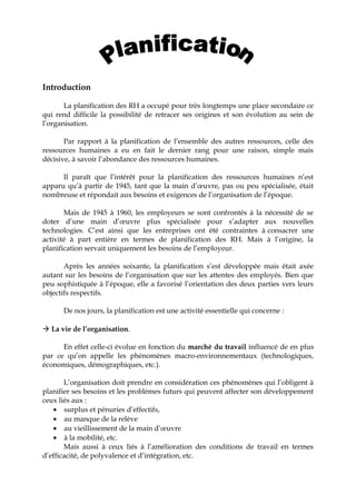 Introduction
La planification des RH a occupé pour très longtemps une place secondaire ce
qui rend difficile la possibilité de retracer ses origines et son évolution au sein de
l’organisation.
Par rapport à la planification de l’ensemble des autres ressources, celle des
ressources humaines a eu en fait le dernier rang pour une raison, simple mais
décisive, à savoir l’abondance des ressources humaines.
Il paraît que l’intérêt pour la planification des ressources humaines n’est
apparu qu’à partir de 1945, tant que la main d’œuvre, pas ou peu spécialisée, était
nombreuse et répondait aux besoins et exigences de l’organisation de l’époque.
Mais de 1945 à 1960, les employeurs se sont confrontés à la nécessité de se
doter d’une main d’œuvre plus spécialisée pour s’adapter aux nouvelles
technologies. C’est ainsi que les entreprises ont été contraintes à consacrer une
activité à part entière en termes de planification des RH. Mais à l’origine, la
planification servait uniquement les besoins de l’employeur.
Après les années soixante, la planification s’est développée mais était axée
autant sur les besoins de l’organisation que sur les attentes des employés. Bien que
peu sophistiquée à l’époque, elle a favorisé l’orientation des deux parties vers leurs
objectifs respectifs.
De nos jours, la planification est une activité essentielle qui concerne :
 La vie de l’organisation.
En effet celle-ci évolue en fonction du marché du travail influencé de en plus
par ce qu’on appelle les phénomènes macro-environnementaux (technologiques,
économiques, démographiques, etc.).
L’organisation doit prendre en considération ces phénomènes qui l’obligent à
planifier ses besoins et les problèmes futurs qui peuvent affecter son développement
ceux liés aux :
• surplus et pénuries d’effectifs,
• au manque de la relève
• au vieillissement de la main d’œuvre
• à la mobilité, etc.
Mais aussi à ceux liés à l’amélioration des conditions de travail en termes
d’efficacité, de polyvalence et d’intégration, etc.
 