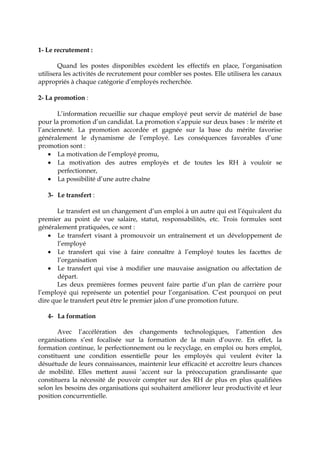 1- Le recrutement :
Quand les postes disponibles excèdent les effectifs en place, l’organisation
utilisera les activités de recrutement pour combler ses postes. Elle utilisera les canaux
appropriés à chaque catégorie d’employés recherchée.
2- La promotion :
L’information recueillie sur chaque employé peut servir de matériel de base
pour la promotion d’un candidat. La promotion s’appuie sur deux bases : le mérite et
l’ancienneté. La promotion accordée et gagnée sur la base du mérite favorise
généralement le dynamisme de l’employé. Les conséquences favorables d’une
promotion sont :
• La motivation de l’employé promu,
• La motivation des autres employés et de toutes les RH à vouloir se
perfectionner,
• La possibilité d’une autre chaîne
3- Le transfert :
Le transfert est un changement d’un emploi à un autre qui est l’équivalent du
premier au point de vue salaire, statut, responsabilités, etc. Trois formules sont
généralement pratiquées, ce sont :
• Le transfert visant à promouvoir un entraînement et un développement de
l’employé
• Le transfert qui vise à faire connaître à l’employé toutes les facettes de
l’organisation
• Le transfert qui vise à modifier une mauvaise assignation ou affectation de
départ.
Les deux premières formes peuvent faire partie d’un plan de carrière pour
l’employé qui représente un potentiel pour l’organisation. C’est pourquoi on peut
dire que le transfert peut être le premier jalon d’une promotion future.
4- La formation
Avec l’accélération des changements technologiques, l’attention des
organisations s’est focalisée sur la formation de la main d’ouvre. En effet, la
formation continue, le perfectionnement ou le recyclage, en emploi ou hors emploi,
constituent une condition essentielle pour les employés qui veulent éviter la
désuétude de leurs connaissances, maintenir leur efficacité et accroître leurs chances
de mobilité. Elles mettent aussi ‘accent sur la préoccupation grandissante que
constituera la nécessité de pouvoir compter sur des RH de plus en plus qualifiées
selon les besoins des organisations qui souhaitent améliorer leur productivité et leur
position concurrentielle.
 