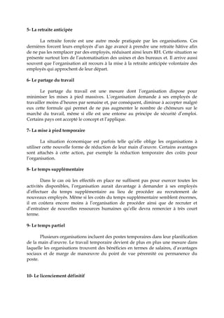 5- La retraite anticipée
La retraite forcée est une autre mode pratiquée par les organisations. Ces
dernières forcent leurs employés d’un âge avancé à prendre une retraite hâtive afin
de ne pas les remplacer par des employés, réduisant ainsi leurs RH. Cette situation se
présente surtout lors de l’automatisation des usines et des bureaux et. Il arrive aussi
souvent que l’organisation ait recours à la mise à la retraite anticipée volontaire des
employés qui approchent de leur départ.
6- Le partage du travail
Le partage du travail est une mesure dont l’organisation dispose pour
minimiser les mises à pied massives. L’organisation demande à ses employés de
travailler moins d’heures par semaine et, par conséquent, diminue à accepter malgré
eux cette formule qui permet de ne pas augmenter le nombre de chômeurs sur le
marché du travail, même si elle est une entorse au principe de sécurité d’emploi.
Certains pays ont accepté le concept et l’applique.
7- La mise à pied temporaire
La situation économique est parfois telle qu’elle oblige les organisations à
utiliser cette nouvelle forme de réduction de leur main d’œuvre. Certains avantages
sont attachés à cette action, par exemple la réduction temporaire des coûts pour
l’organisation.
8- Le temps supplémentaire
Dans le cas où les effectifs en place ne suffisent pas pour exercer toutes les
activités disponibles, l’organisation aurait davantage à demander à ses employés
d’effectuer du temps supplémentaire au lieu de procéder au recrutement de
nouveaux employés. Même si les coûts du temps supplémentaire semblent énormes,
il en coûtera encore moins à l’organisation de procéder ainsi que de recruter et
d’entraîner de nouvelles ressources humaines qu’elle devra remercier à très court
terme.
9- Le temps partiel
Plusieurs organisations incluent des postes temporaires dans leur planification
de la main d’œuvre. Le travail temporaire devient de plus en plus une mesure dans
laquelle les organisations trouvent des bénéficies en termes de salaires, d’avantages
sociaux et de marge de manœuvre du point de vue pérennité ou permanence du
poste.
10- Le licenciement définitif
 