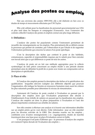 Née aux environs des années 1909-1910, elle a été élaborée en lien avec es
études de temps et mouvements effectuées par F.W.Taylor.
Elle a été utilisée pour la classification du personnel gouvernemental aux USA
et plus tard dans les banques et compagnies d’assurance. Avec l’extension des
contrats collectifs l’analyse des postes et emplois connut une plus large diffusion.
1- Définition :
L’analyse des postes fut popularisée comme l’instrument permettant de
recueillir des renseignements sur les emplois. Plus précisément elle se définit comme
le processus qui permet de constater, par l’observation et par l’étude et de rapporter
l’information pertinente qui concerne la nature d’un poste spécifique.
C’est la description des tâches que contient le poste et des habiletés,
connaissances, capacités et responsabilités requises par le salarié pour bien exécuter
son travail ainsi que ce qui différencie ce poste de tous les autres.
L’analyse de poste est en fait une méthode appropriées pour la collecte
systématique de faits précis concernant un emploi étudié à une période donnée
permettant ainsi de délimiter le profil de ce poste avec toutes ses composantes soit sa
description et spécificatIon.
2- Place et rôle :
Si l’analyse des emplois permet la description des tâches et la spécification des
qualifications lesquelles doivent s’adapter aux différents objectifs que poursuit
l’organisation, elle indique les besoins en ressources humaines mais aussi les critères
les plus rationnels possible pour déterminer le niveau de rémunération.
Autrement dit l’analyse de poste conduit à l’évaluation en passant par la
description des emplois alors que l’évaluation proprement dite aboutit à
l’établissement d’une échelle de salaires en passant par la classification des emplois.
L’analyse des emplois est donc la phase préparatoire à l’évaluation et l‘une des
phases importantes conduisant aux échelles de salaires.
Son rôle consiste à effectuer une analyse et à fournir une information détaillée
sur un emploi précis qu’on veut décrire. Cette information joue un rôle essentiel
pour les diverses activités de la GRH. Des données exactes sur les emplois ,
combinées avec d’autres renseignements ( ex : organigramme, études de marché)
fournissent donc une base pour un plan d’évaluation correct et fiable.
C’est pourquoi il est juste d’affirmer que « le processus d’analyse des emplois
est vraiment l’épine dorsale de l’évaluation des emplois ».
 