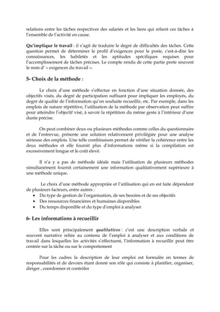 relations entre les tâches respectives des salariés et les liens qui relient ces tâches à
l’ensemble de l’activité en cause.
Qu’implique le travail : il s’agit de traduire le degré de difficultés des tâches. Cette
question permet de déterminer le profil d’exigences pour le poste, c'est-à-dire les
connaissances, les habiletés et les aptitudes spécifiques requises pour
l’accomplissement de tâches précises. Le compte rendu de cette partie porte souvent
le nom d’ « exigences du travail ».
5- Choix de la méthode :
Le choix d’une méthode s’effectue en fonction d’une situation donnée, des
objectifs visés, du degré de participation suffisant pour impliquer les employés, du
degré de qualité de l’information qu’on souhaite recueillir, etc. Par exemple, dans les
emplois de nature répétitive, l’utilisation de la méthode par observation peut suffire
pour atteindre l’objectif visé, à savoir la répétition du même geste à l’intérieur d’une
durée précise.
On peut combiner deux ou plusieurs méthodes comme celles du questionnaire
et de l’entrevue, présente une solution relativement privilégiée pour une analyse
sérieuse des emplois. Une telle combinaison permet de vérifier la cohérence entre les
deux méthodes et elle fournit plus d’informations même si la compilation est
excessivement longue et le coût élevé.
Il n’a y a pas de méthode idéale mais l’utilisation de plusieurs méthodes
simultanément fournit certainement une information qualitativement supérieure à
une méthode unique.
Le choix d’une méthode appropriée et l’utilisation qui en est faite dépendent
de plusieurs facteurs, entre autres :
• Du type de gestion de l’organisation, de ses besoins et de ses objectifs
• Des ressources financières et humaines disponibles
• Du temps disponible et du type d’emploi à analyser
6- Les informations à recueillir
Elles sont principalement qualitatives : c’est une description verbale et
souvent narrative reliée au contenu de l’emploi à analyser et aux conditions de
travail dans lesquelles les activités s’effectuent, l’information à recueillir peut être
centrée sur la tâche ou sur le comportement
Pour les cadres la description de leur emploi est formulée en termes de
responsabilités et de devoirs étant donné son rôle qui consiste à planifier, organiser,
diriger , coordonner et contrôler
 