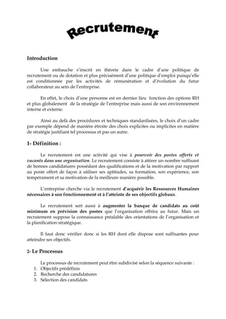 Introduction
Une embauche s’inscrit en théorie dans le cadre d’une politique de
recrutement ou de dotation et plus précisément d’une politique d’emploi puisqu’elle
est conditionnée par les activités de rémunération et d’évolution du futur
collaborateur au sein de l’entreprise.
En effet, le choix d’une personne est en dernier lieu fonction des options RH
et plus globalement de la stratégie de l’entreprise mais aussi de son environnement
interne et externe.
Ainsi au delà des procédures et techniques standardisées, le choix d’un cadre
par exemple dépend de manière étroite des choix explicites ou implicites en matière
de stratégie justifiant tel processus et pas un autre.
1- Définition :
Le recrutement est une activité qui vise à pourvoir des postes offerts et
vacants dans une organisation. Le recrutement consiste à attirer un nombre suffisant
de bonnes candidatures possédant des qualifications et de la motivation par rapport
au poste offert de façon à utiliser ses aptitudes, sa formation, son expérience, son
tempérament et sa motivation de la meilleure manière possible.
L’entreprise cherche via le recrutement d’acquérir les Ressources Humaines
nécessaires à son fonctionnement et à l’atteinte de ses objectifs globaux.
Le recrutement sert aussi à augmenter la banque de candidats au coût
minimum en prévision des postes que l’organisation offrira au futur. Mais un
recrutement suppose la connaissance préalable des orientations de l’organisation et
la planification stratégique.
Il faut donc vérifier donc si les RH dont elle dispose sont suffisantes pour
atteindre ses objectifs.
2- Le Processus
Le processus de recrutement peut être subdivisé selon la séquence suivante :
1. Objectifs prédéfinis
2. Recherche des candidatures
3. Sélection des candidats
 