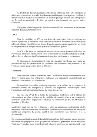 Le traitement des candidatures doit ainsi se référer au trio : CV, entretiens et
références pour opérer une sélection dans des conditions économiques acceptables. A
travers ces trois sources d’information on peut en principe se faire une idée précise
sur le profil du candidat et le situer de manière discriminante par rapport autres
candidats.
Il s’agit en effet d’augmenter la valeur du candidat à recruter en le mettant en
situation de concurrence sélective.
Le CV
Pour le candidat, un CV ou une lettre de motivation doivent indiquer ses
réelles aspirations et intentions ce qui est tout le contraire de la standardisation qu’on
relève de plus en plus à la lecture de ces deux documents censés représenter un profil
et une personnalité uniques via un parcours cohérent en général.
Le CV et la lettre de motivation servent au recruteur justement de tirer un
pronostic à partir des informations qu’ils contiennent. Le recruteur cherche en effet à
relever les corrélations significatives entre formation, expérience et prétentions.
Il s’intéressera simultanément voire de manière privilégiée aux traits de
personnalité qui lui permettront de confirmer ou d’infirmer son pronostic et de
l’éclairer autant que possible dans sa décision.
L’entretien :
Pour certains auteurs, l’entretien reste l’outil ou la phase de sélection la plus
décisive même dans les entreprises publiques qui recourent essentiellement au
concours pour recruter ou promouvoir.
Le candidat peut subir plusieurs entretiens entre cabinet de recrutement, le
recruteur interne en entreprise et certains des supérieurs hiérarchiques selon
l’importance et le niveau hiérarchique du poste à pourvoir.
En plus du CV et de la lettre de motivation, l’entretien sert à obtenir les
informations les plus précises sur le candidat de manière directe et personnelle.
Justement c’est cette « impression » intuitive ou formalisée qui fera la différence et
favoriser la décision.
L’entretien peut être ou non « structuré » selon un processus prédéterminé et des
séquences différenciées en vue de recueillir des données complémentaires renvoyant
tantôt aux exigences du poste, tantôt à son expérience, son parcours et à sa
personnalité.
On peut douter légitimement de la validité scientifique de l’entretien même structuré
en raison des préjugés et biais qui peuvent affecter sa pertinence et son efficacité.
Toutefois l’entretien reste incontournable dans le processus de recrutement et de
 