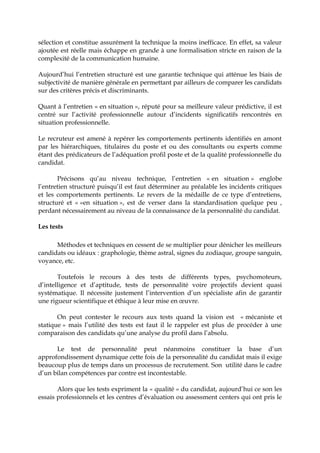 sélection et constitue assurément la technique la moins inefficace. En effet, sa valeur
ajoutée est réelle mais échappe en grande à une formalisation stricte en raison de la
complexité de la communication humaine.
Aujourd’hui l’entretien structuré est une garantie technique qui atténue les biais de
subjectivité de manière générale en permettant par ailleurs de comparer les candidats
sur des critères précis et discriminants.
Quant à l’entretien « en situation », réputé pour sa meilleure valeur prédictive, il est
centré sur l’activité professionnelle autour d’incidents significatifs rencontrés en
situation professionnelle.
Le recruteur est amené à repérer les comportements pertinents identifiés en amont
par les hiérarchiques, titulaires du poste et ou des consultants ou experts comme
étant des prédicateurs de l’adéquation profil poste et de la qualité professionnelle du
candidat.
Précisons qu’au niveau technique, l’entretien « en situation » englobe
l’entretien structuré puisqu’il est faut déterminer au préalable les incidents critiques
et les comportements pertinents. Le revers de la médaille de ce type d’entretiens,
structuré et « «en situation », est de verser dans la standardisation quelque peu ,
perdant nécessairement au niveau de la connaissance de la personnalité du candidat.
Les tests
Méthodes et techniques en cessent de se multiplier pour dénicher les meilleurs
candidats ou idéaux : graphologie, thème astral, signes du zodiaque, groupe sanguin,
voyance, etc.
Toutefois le recours à des tests de différents types, psychomoteurs,
d’intelligence et d’aptitude, tests de personnalité voire projectifs devient quasi
systématique. Il nécessite justement l’intervention d’un spécialiste afin de garantir
une rigueur scientifique et éthique à leur mise en œuvre.
On peut contester le recours aux tests quand la vision est « mécaniste et
statique » mais l’utilité des tests est faut il le rappeler est plus de procéder à une
comparaison des candidats qu’une analyse du profil dans l’absolu.
Le test de personnalité peut néanmoins constituer la base d’un
approfondissement dynamique cette fois de la personnalité du candidat mais il exige
beaucoup plus de temps dans un processus de recrutement. Son utilité dans le cadre
d’un bilan compétences par contre est incontestable.
Alors que les tests expriment la « qualité » du candidat, aujourd’hui ce son les
essais professionnels et les centres d’évaluation ou assessment centers qui ont pris le
 