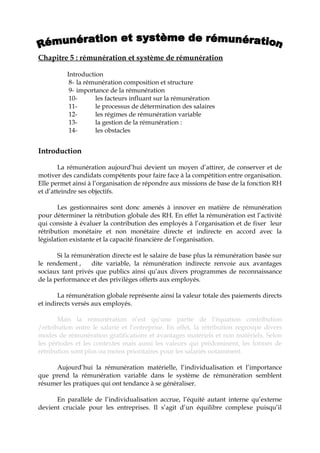 Chapitre 5 : rémunération et système de rémunération
Introduction
8- la rémunération composition et structure
9- importance de la rémunération
10- les facteurs influant sur la rémunération
11- le processus de détermination des salaires
12- les régimes de rémunération variable
13- la gestion de la rémunération :
14- les obstacles
Introduction
La rémunération aujourd’hui devient un moyen d’attirer, de conserver et de
motiver des candidats compétents pour faire face à la compétition entre organisation.
Elle permet ainsi à l’organisation de répondre aux missions de base de la fonction RH
et d’atteindre ses objectifs.
Les gestionnaires sont donc amenés à innover en matière de rémunération
pour déterminer la rétribution globale des RH. En effet la rémunération est l’activité
qui consiste à évaluer la contribution des employés à l’organisation et de fixer leur
rétribution monétaire et non monétaire directe et indirecte en accord avec la
législation existante et la capacité financière de l’organisation.
Si la rémunération directe est le salaire de base plus la rémunération basée sur
le rendement , dite variable, la rémunération indirecte renvoie aux avantages
sociaux tant privés que publics ainsi qu’aux divers programmes de reconnaissance
de la performance et des privilèges offerts aux employés.
La rémunération globale représente ainsi la valeur totale des paiements directs
et indirects versés aux employés.
Mais la rémunération n’est qu’une partie de l’équation contribution
/rétribution entre le salarié et l’entreprise. En effet, la rétribution regroupe divers
modes de rémunération gratifications et avantages matériels et non matériels. Selon
les périodes et les contextes mais aussi les valeurs qui prédominent, les formes de
rétribution sont plus ou moins prioritaires pour les salariés notamment.
Aujourd’hui la rémunération matérielle, l’individualisation et l’importance
que prend la rémunération variable dans le système de rémunération semblent
résumer les pratiques qui ont tendance à se généraliser.
En parallèle de l’individualisation accrue, l’équité autant interne qu’externe
devient cruciale pour les entreprises. Il s’agit d’un équilibre complexe puisqu’il
 