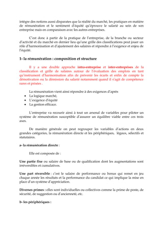 intègre des notions aussi disparates que la réalité du marché, les pratiques en matière
de rémunération et le sentiment d’équité qu’éprouve le salarié au sein de son
entreprise mais en comparaison avec les autres entreprises.
C’est donc à partir de la pratique de l’entreprise, de la branche ou secteur
d’activité et du marché en dernier lieu qu’une grille des classifications peut jouer un
rôle d’harmonisation et d’ajustement des salaires et répondre à l’exigence et enjeu de
l’équité.
1- la rémunération : composition et structure
Il y a une double approche intra-entreprise et inter-entreprises de la
classification et grille de salaires autour de l’évaluation des emplois en tant
qu’instrument d’harmonisation afin de prévenir les écarts et enfin de compte la
démotivation ou la démission du salarié notamment quand il s’agit de compétence
rares et prisées .
La rémunération vient ainsi répondre à des exigences d’après
• La logique marché,
• L’exigence d’équité
• La gestion efficace.
L’entreprise va recourir ainsi à tout un arsenal de variables pour piloter un
système de rémunération susceptible d’assurer un équilibre viable entre ces trois
axes.
De manière générale on peut regrouper les variables d’actions en deux
grandes catégories, la rémunération directe et les périphériques, légaux, sélectifs et
statutaires.
a- la rémunération directe :
Elle est composée de :
Une partie fixe ou salaire de base ou de qualification dont les augmentations sont
irréversibles et cumulatives.
Une part réversible : c’est le salaire de performance ou bonus qui remet en jeu
chaque année les résultats et la performance du candidat ce qui implique la mise en
place d’un système d’appréciation.
Diverses primes : elles sont individuelles ou collectives comme la prime de poste, de
sécurité, de suggestion ou d’ancienneté, etc.
b- les périphériques :
 