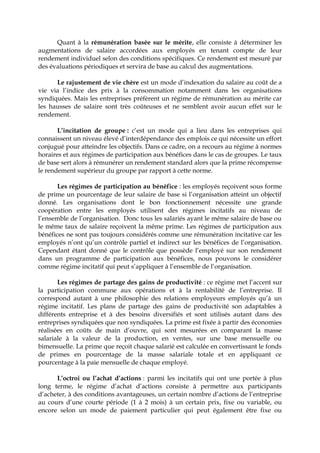 Quant à la rémunération basée sur le mérite, elle consiste à déterminer les
augmentations de salaire accordées aux employés en tenant compte de leur
rendement individuel selon des conditions spécifiques. Ce rendement est mesuré par
des évaluations périodiques et servira de base au calcul des augmentations.
Le rajustement de vie chère est un mode d’indexation du salaire au coût de a
vie via l’indice des prix à la consommation notamment dans les organisations
syndiquées. Mais les entreprises préfèrent un régime de rémunération au mérite car
les hausses de salaire sont très coûteuses et ne semblent avoir aucun effet sur le
rendement.
L’incitation de groupe : c’est un mode qui a lieu dans les entreprises qui
connaissent un niveau élevé d’interdépendance des emplois ce qui nécessite un effort
conjugué pour atteindre les objectifs. Dans ce cadre, on a recours au régime à normes
horaires et aux régimes de participation aux bénéfices dans le cas de groupes. Le taux
de base sert alors à rémunérer un rendement standard alors que la prime récompense
le rendement supérieur du groupe par rapport à cette norme.
Les régimes de participation au bénéfice : les employés reçoivent sous forme
de prime un pourcentage de leur salaire de base si l’organisation atteint un objectif
donné. Les organisations dont le bon fonctionnement nécessite une grande
coopération entre les employés utilisent des régimes incitatifs au niveau de
l’ensemble de l’organisation. Donc tous les salariés ayant le même salaire de base ou
le même taux de salaire reçoivent la même prime. Les régimes de participation aux
bénéfices ne sont pas toujours considérés comme une rémunération incitative car les
employés n’ont qu’un contrôle partiel et indirect sur les bénéfices de l’organisation.
Cependant étant donné que le contrôle que possède l’employé sur son rendement
dans un programme de participation aux bénéfices, nous pouvons le considérer
comme régime incitatif qui peut s’appliquer à l’ensemble de l’organisation.
Les régimes de partage des gains de productivité : ce régime met l’accent sur
la participation commune aux opérations et à la rentabilité de l’entreprise. Il
correspond autant à une philosophie des relations employeurs employés qu’à un
régime incitatif. Les plans de partage des gains de productivité son adaptables à
différents entreprise et à des besoins diversifiés et sont utilisés autant dans des
entreprises syndiquées que non syndiquées. La prime est fixée à partir des économies
réalisées en coûts de main d’ouvre, qui sont mesurées en comparant la masse
salariale à la valeur de la production, en ventes, sur une base mensuelle ou
bimensuelle. La prime que reçoit chaque salarié est calculée en convertissant le fonds
de primes en pourcentage de la masse salariale totale et en appliquant ce
pourcentage à la paie mensuelle de chaque employé.
L’octroi ou l’achat d’actions : parmi les incitatifs qui ont une portée à plus
long terme, le régime d’achat d’actions consiste à permettre aux participants
d’acheter, à des conditions avantageuses, un certain nombre d’actions de l’entreprise
au cours d’une courte période (1 à 2 mois) à un certain prix, fixe ou variable, ou
encore selon un mode de paiement particulier qui peut également être fixe ou
 